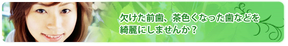 欠けた前歯、茶色くなった歯などを綺麗にしませんか？